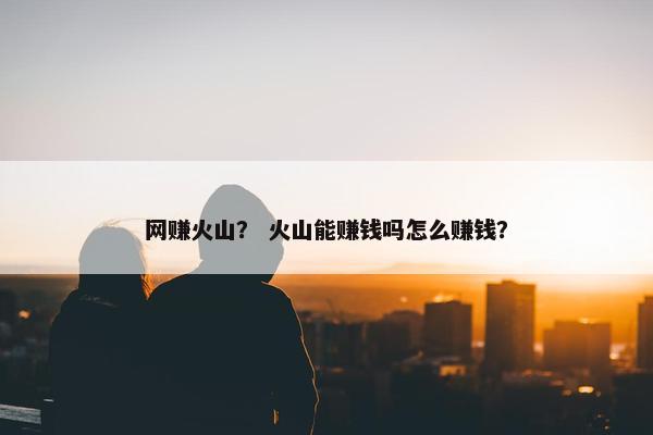 网赚火山？ 火山能赚钱吗怎么赚钱？