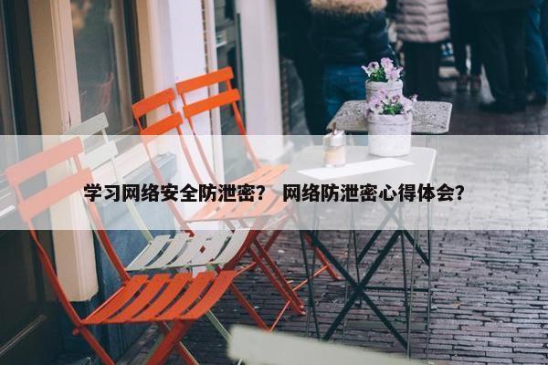 学习网络安全防泄密？ 网络防泄密心得体会？