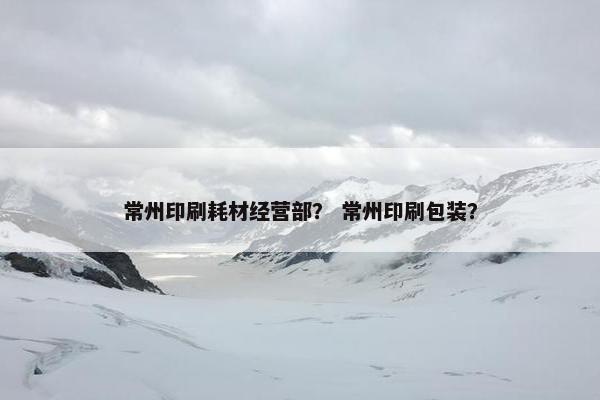 常州印刷耗材经营部？ 常州印刷包装？