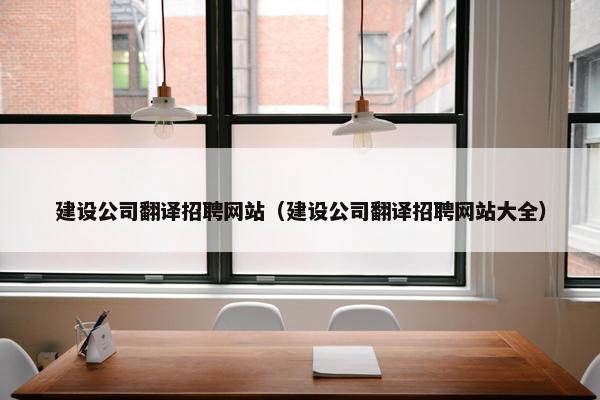 建设公司翻译招聘网站（建设公司翻译招聘网站大全）