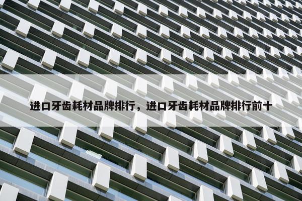 进口牙齿耗材品牌排行，进口牙齿耗材品牌排行前十