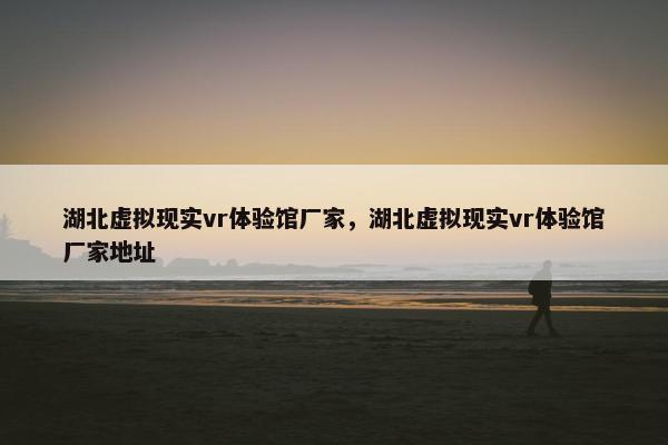 湖北虚拟现实vr体验馆厂家，湖北虚拟现实vr体验馆厂家地址