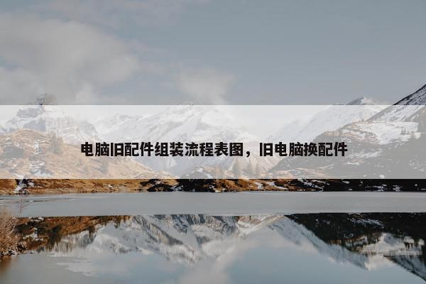 电脑旧配件组装流程表图，旧电脑换配件