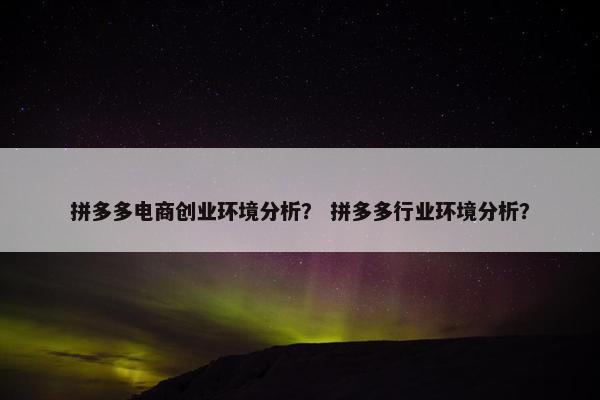 拼多多电商创业环境分析？ 拼多多行业环境分析？