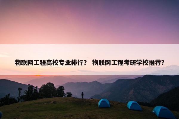 物联网工程高校专业排行？ 物联网工程考研学校推荐？