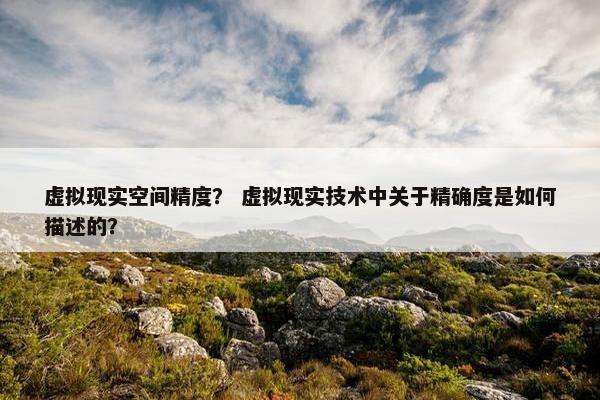 虚拟现实空间精度？ 虚拟现实技术中关于精确度是如何描述的？