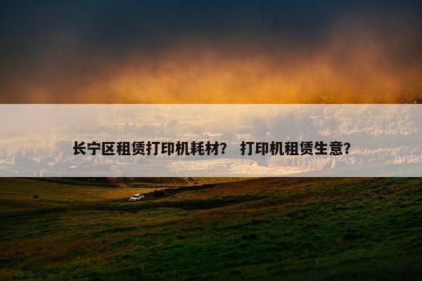 长宁区租赁打印机耗材？ 打印机租赁生意？