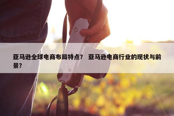 亚马逊全球电商布局特点？ 亚马逊电商行业的现状与前景？