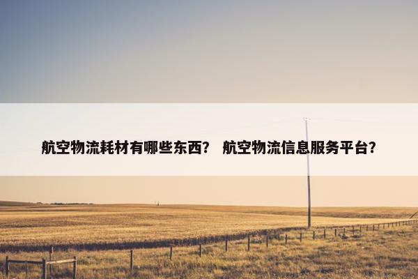 航空物流耗材有哪些东西？ 航空物流信息服务平台？