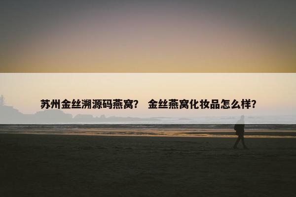 苏州金丝溯源码燕窝？ 金丝燕窝化妆品怎么样？