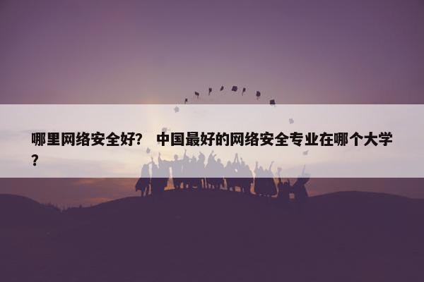 哪里网络安全好？ 中国最好的网络安全专业在哪个大学？