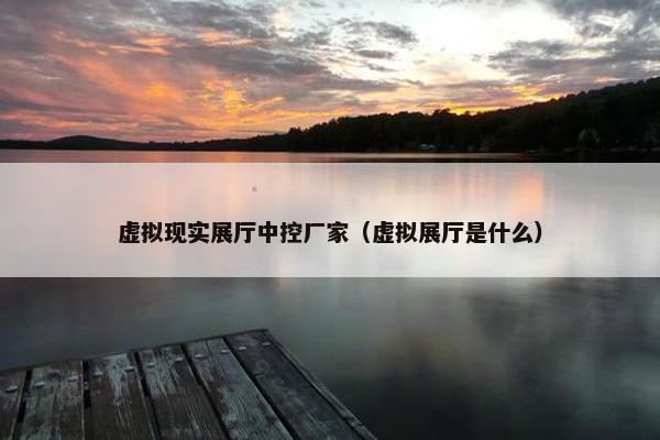 虚拟现实展厅中控厂家（虚拟展厅是什么）