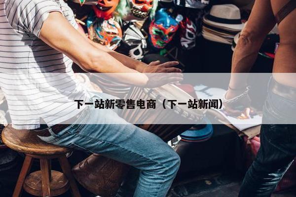 下一站新零售电商（下一站新闻）