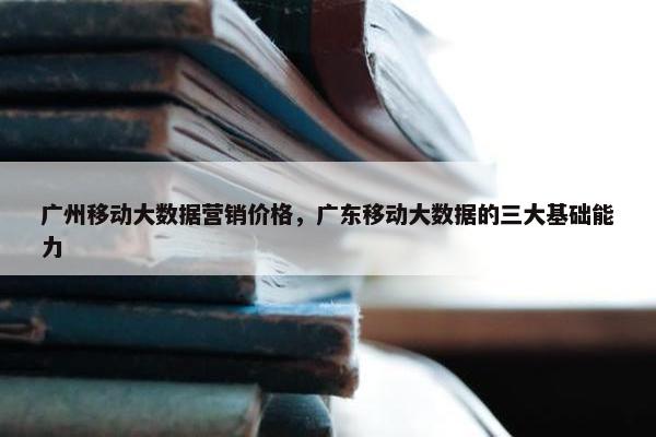 广州移动大数据营销价格，广东移动大数据的三大基础能力
