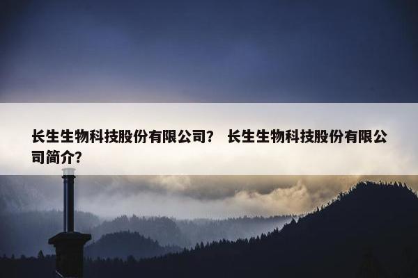 长生生物科技股份有限公司？ 长生生物科技股份有限公司简介？