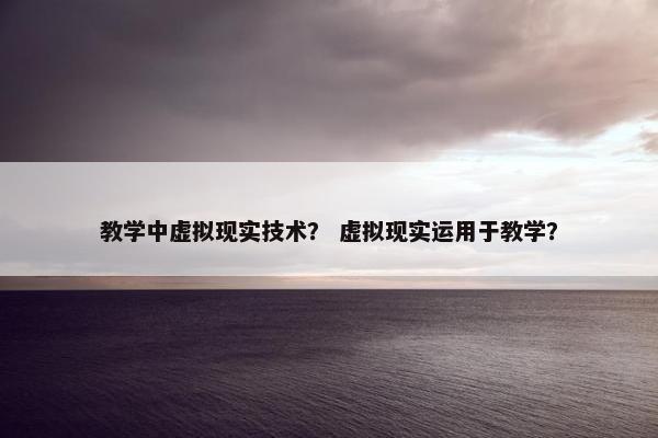 教学中虚拟现实技术？ 虚拟现实运用于教学？