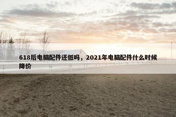 618后电脑配件还低吗，2021年电脑配件什么时候降价
