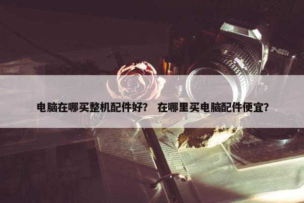 电脑在哪买整机配件好？ 在哪里买电脑配件便宜？