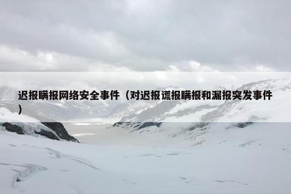 迟报瞒报网络安全事件（对迟报谎报瞒报和漏报突发事件）