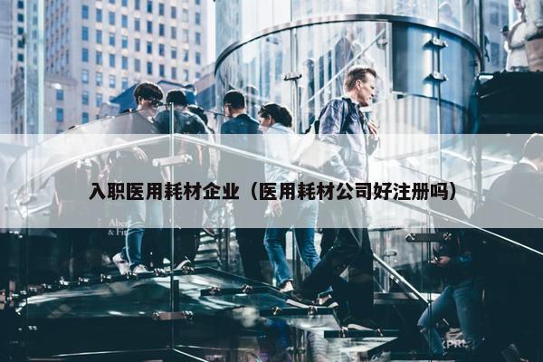 入职医用耗材企业（医用耗材公司好注册吗）