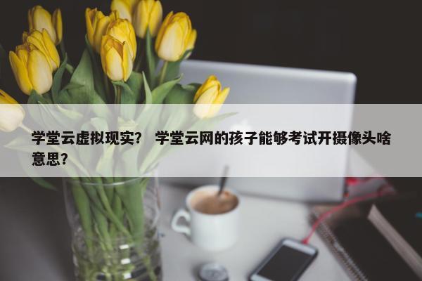 学堂云虚拟现实？ 学堂云网的孩子能够考试开摄像头啥意思？