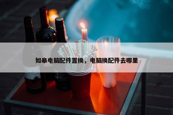 如皋电脑配件置换，电脑换配件去哪里