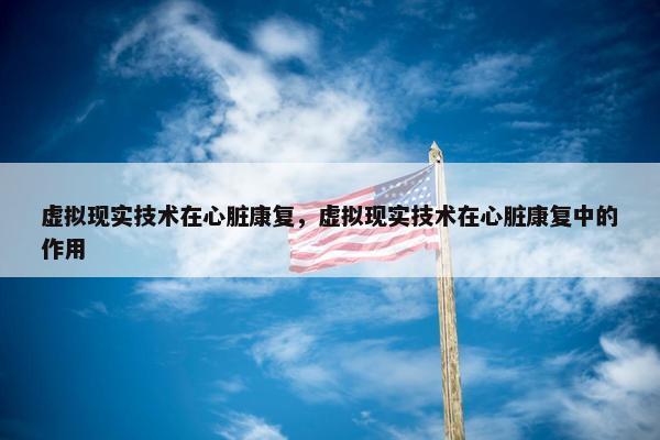 虚拟现实技术在心脏康复，虚拟现实技术在心脏康复中的作用