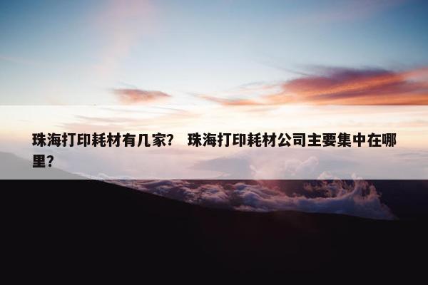 珠海打印耗材有几家？ 珠海打印耗材公司主要集中在哪里？