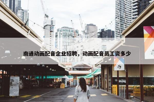 南通动画配音企业招聘，动画配音员工资多少