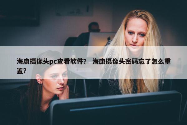 海康摄像头pc查看软件？ 海康摄像头密码忘了怎么重置？