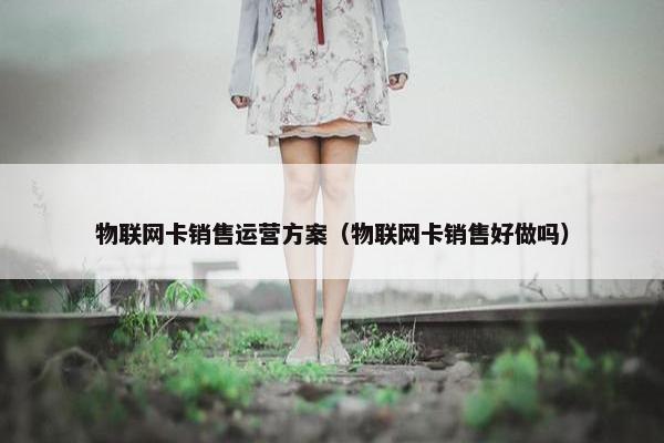 物联网卡销售运营方案（物联网卡销售好做吗）