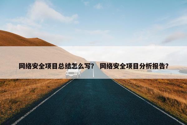 网络安全项目总结怎么写？ 网络安全项目分析报告？