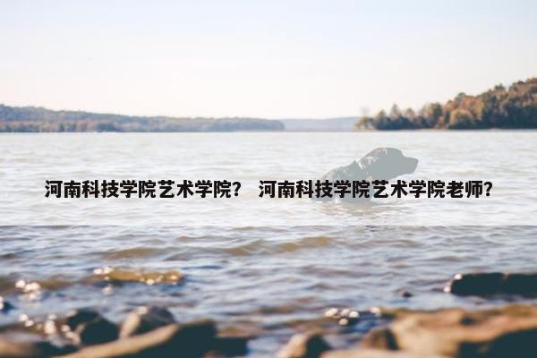 河南科技学院艺术学院？ 河南科技学院艺术学院老师？