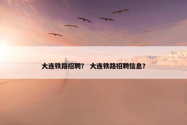 大连铁路招聘？ 大连铁路招聘信息？