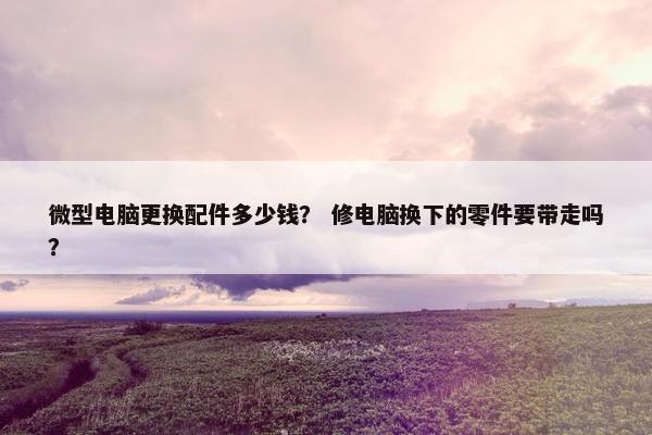 微型电脑更换配件多少钱？ 修电脑换下的零件要带走吗？