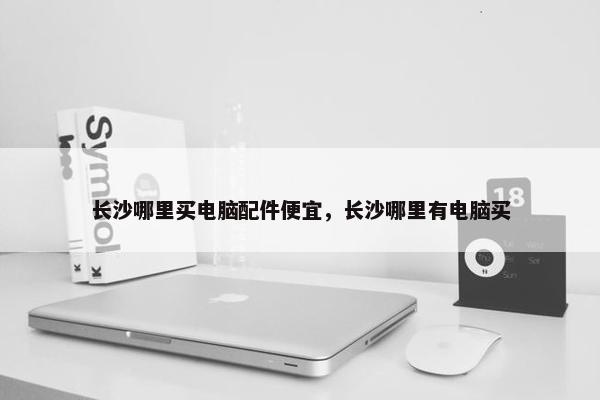 长沙哪里买电脑配件便宜，长沙哪里有电脑买