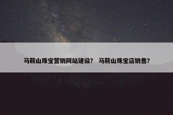 马鞍山珠宝营销网站建设？ 马鞍山珠宝店销售？