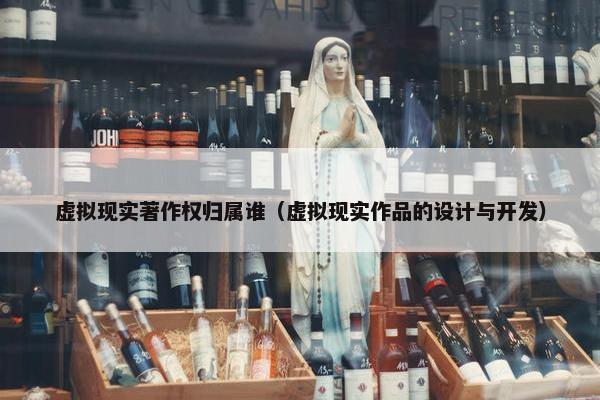 虚拟现实著作权归属谁（虚拟现实作品的设计与开发）