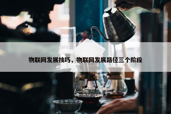 物联网发展技巧，物联网发展路径三个阶段