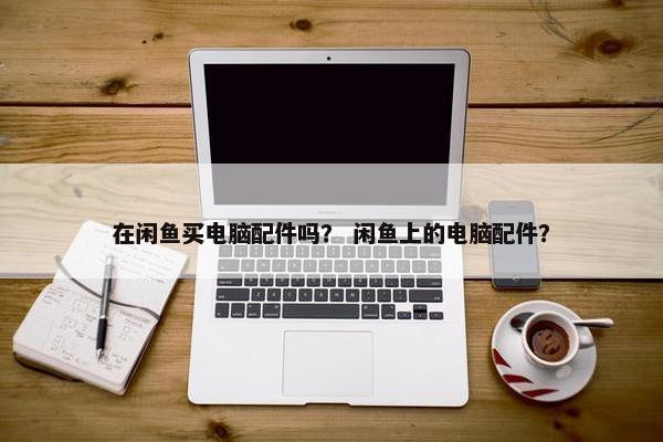 在闲鱼买电脑配件吗？ 闲鱼上的电脑配件？