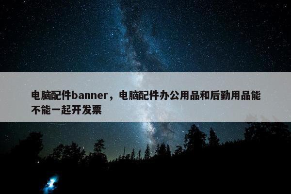 电脑配件banner，电脑配件办公用品和后勤用品能不能一起开发票