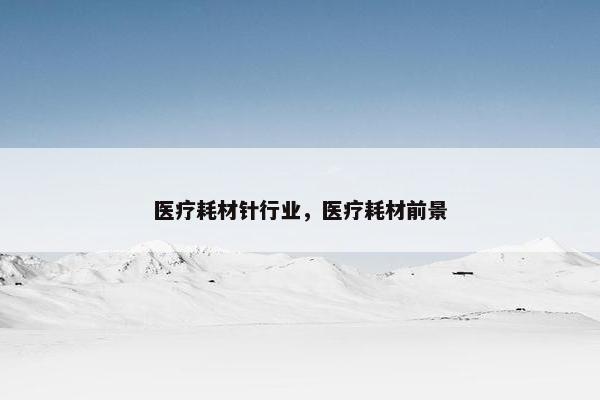 医疗耗材针行业，医疗耗材前景