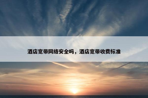酒店宽带网络安全吗，酒店宽带收费标准