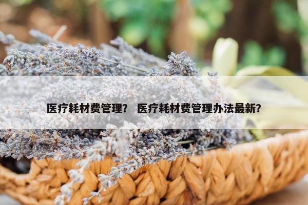 医疗耗材费管理？ 医疗耗材费管理办法最新？