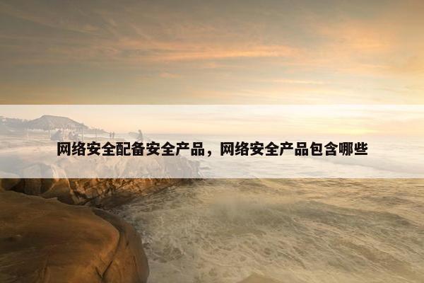 网络安全配备安全产品，网络安全产品包含哪些