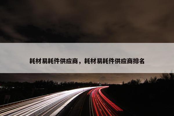 耗材易耗件供应商，耗材易耗件供应商排名