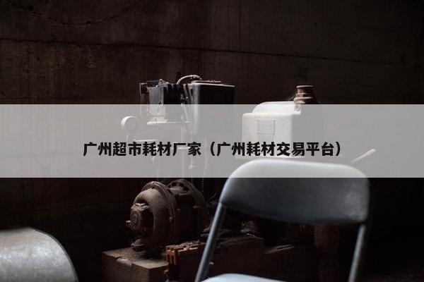 广州超市耗材厂家（广州耗材交易平台）