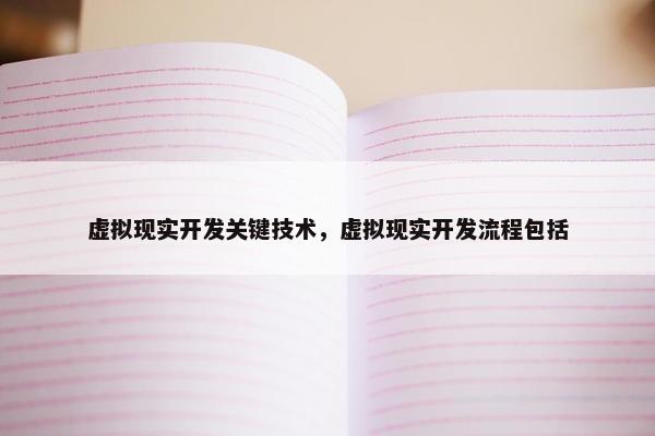 虚拟现实开发关键技术，虚拟现实开发流程包括
