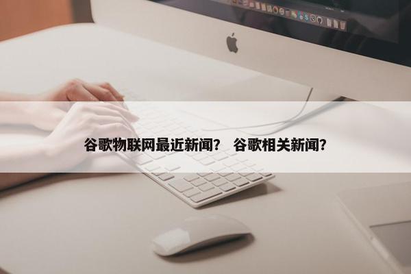 谷歌物联网最近新闻？ 谷歌相关新闻？