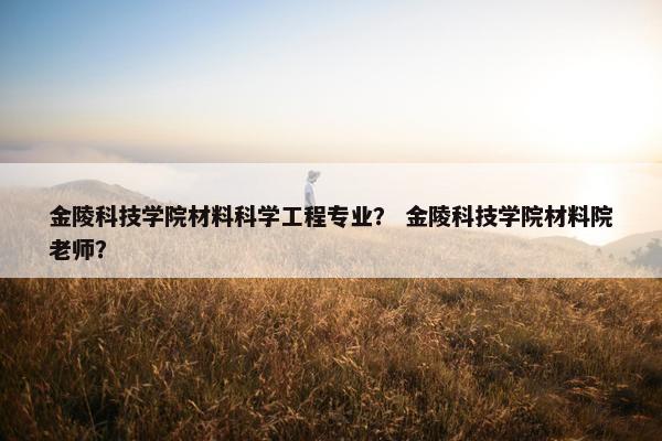 金陵科技学院材料科学工程专业？ 金陵科技学院材料院老师？